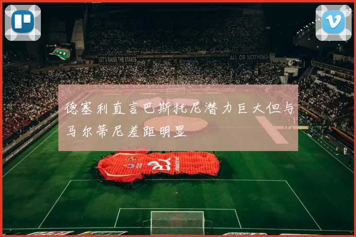 德塞利直言巴斯托尼潜力巨大但与马尔蒂尼差距明显