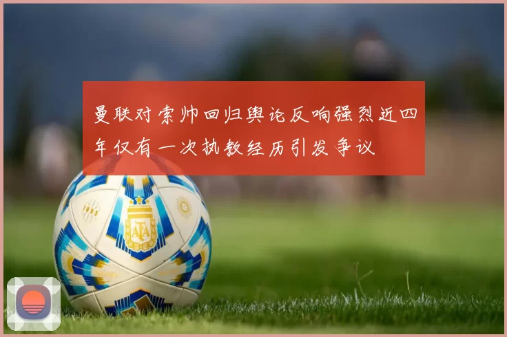 曼联对索帅回归舆论反响强烈近四年仅有一次执教经历引发争议