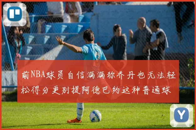 前NBA球员自信满满称乔丹也无法轻松得分更别提阿德巴约这种普通球员