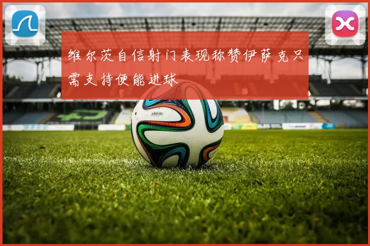维尔茨自信射门表现称赞伊萨克只需支持便能进球