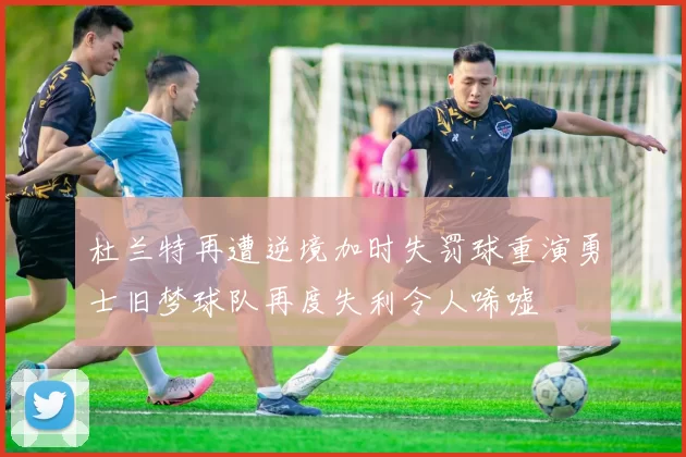 杜兰特再遭逆境加时失罚球重演勇士旧梦球队再度失利令人唏嘘