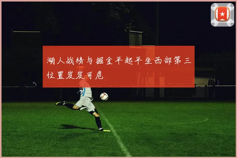 湖人战绩与掘金平起平坐西部第三位置岌岌可危