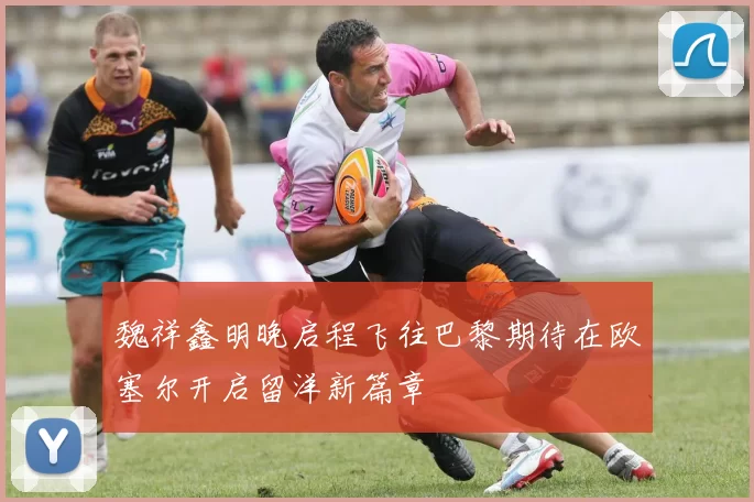 魏祥鑫明晚启程飞往巴黎期待在欧塞尔开启留洋新篇章
