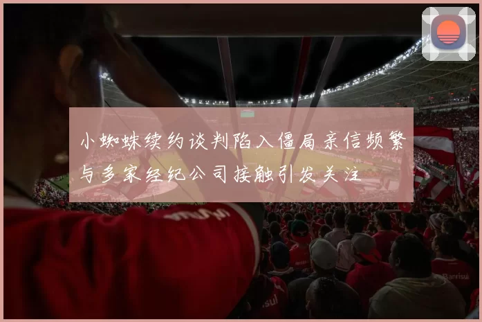 小蜘蛛续约谈判陷入僵局亲信频繁与多家经纪公司接触引发关注