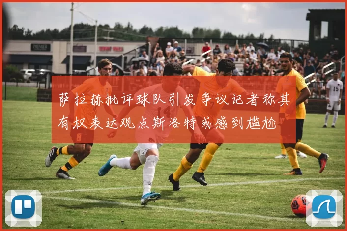 萨拉赫批评球队引发争议记者称其有权表达观点斯洛特或感到尴尬