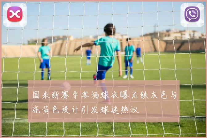 国米新赛季客场球衣曝光铁灰色与亮黄色设计引发球迷热议