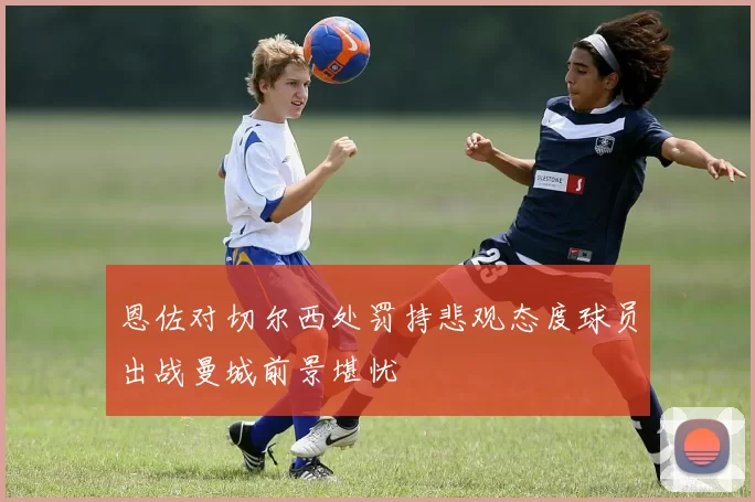 恩佐对切尔西处罚持悲观态度球员出战曼城前景堪忧