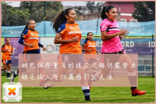 姆巴佩在皇马的适应之路仍需努力缺乏投入与归属感引发关注