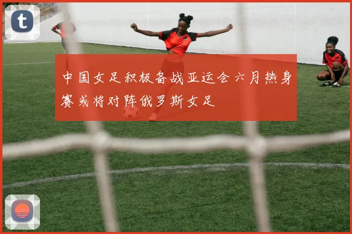 中国女足积极备战亚运会六月热身赛或将对阵俄罗斯女足