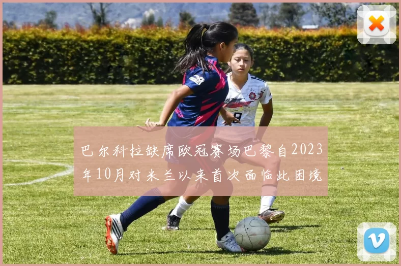 巴尔科拉缺席欧冠赛场巴黎自2023年10月对米兰以来首次面临此困境