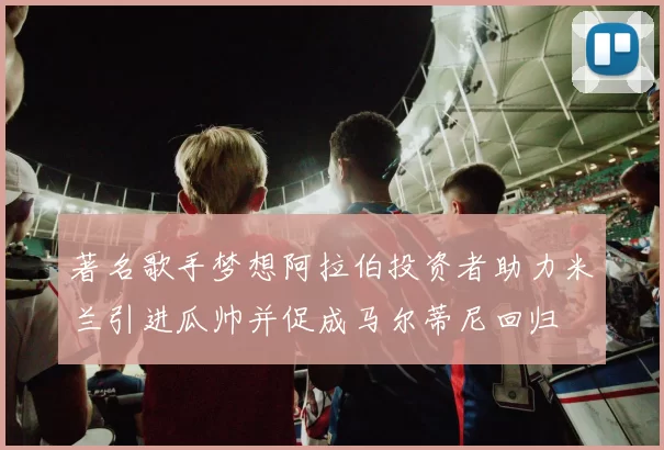 著名歌手梦想阿拉伯投资者助力米兰引进瓜帅并促成马尔蒂尼回归