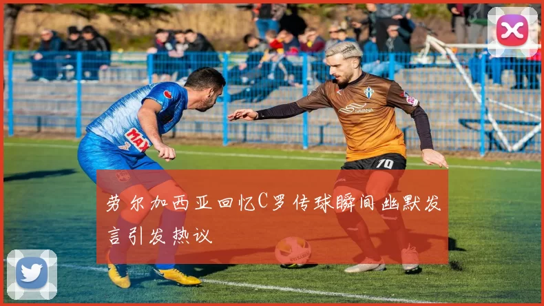 劳尔加西亚回忆C罗传球瞬间幽默发言引发热议