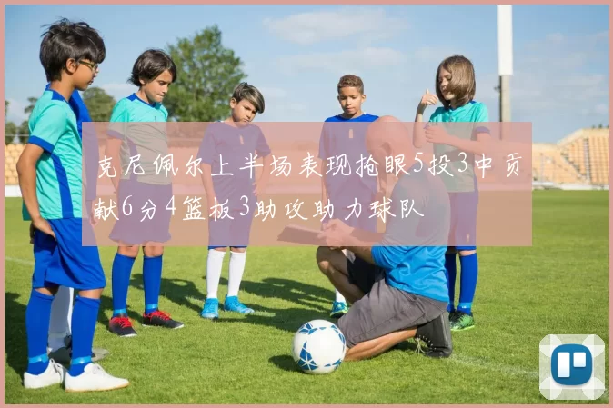 克尼佩尔上半场表现抢眼5投3中贡献6分4篮板3助攻助力球队