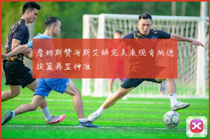 詹姆斯赞海斯艾顿完美表现肯纳德投篮再显神准