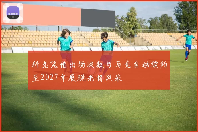科克凭借出场次数与马竞自动续约至2027年展现老将风采