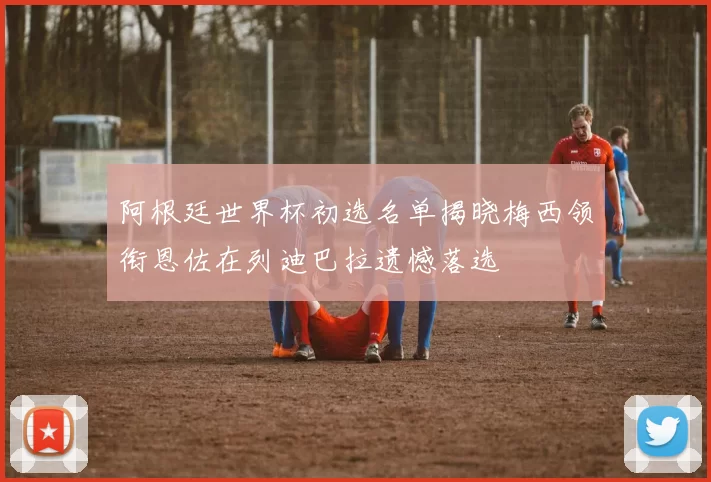 阿根廷世界杯初选名单揭晓梅西领衔恩佐在列迪巴拉遗憾落选
