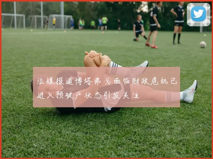 法媒报道博塔弗戈面临财政危机已进入预破产状态引发关注