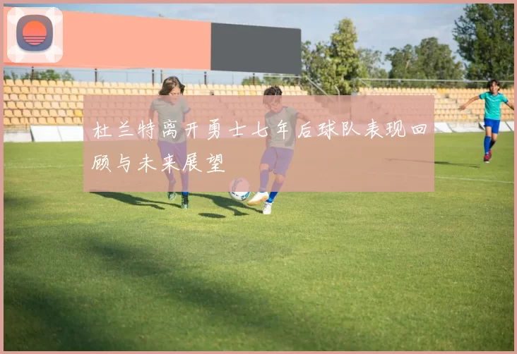 杜兰特离开勇士七年后球队表现回顾与未来展望